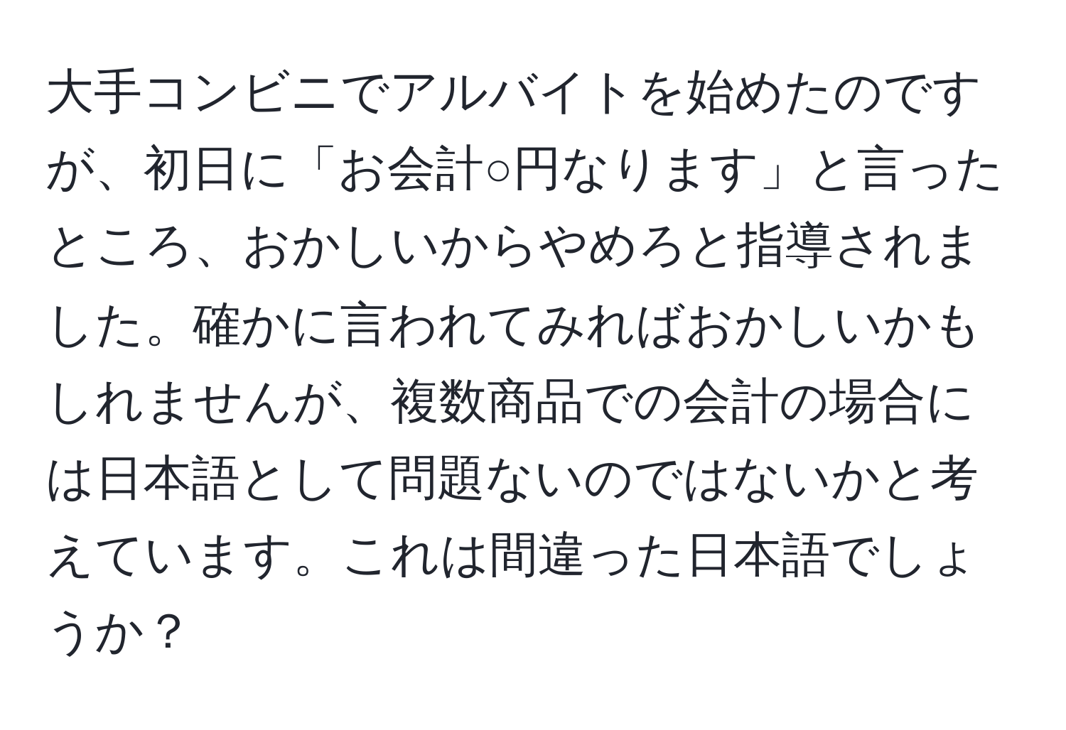 大手コンビニでアルバイトを始めたのですが、初日に「お会計○円なります」と言ったところ、おかしいからやめろと指導されました。確かに言われてみればおかしいかもしれませんが、複数商品での会計の場合には日本語として問題ないのではないかと考えています。これは間違った日本語でしょうか？