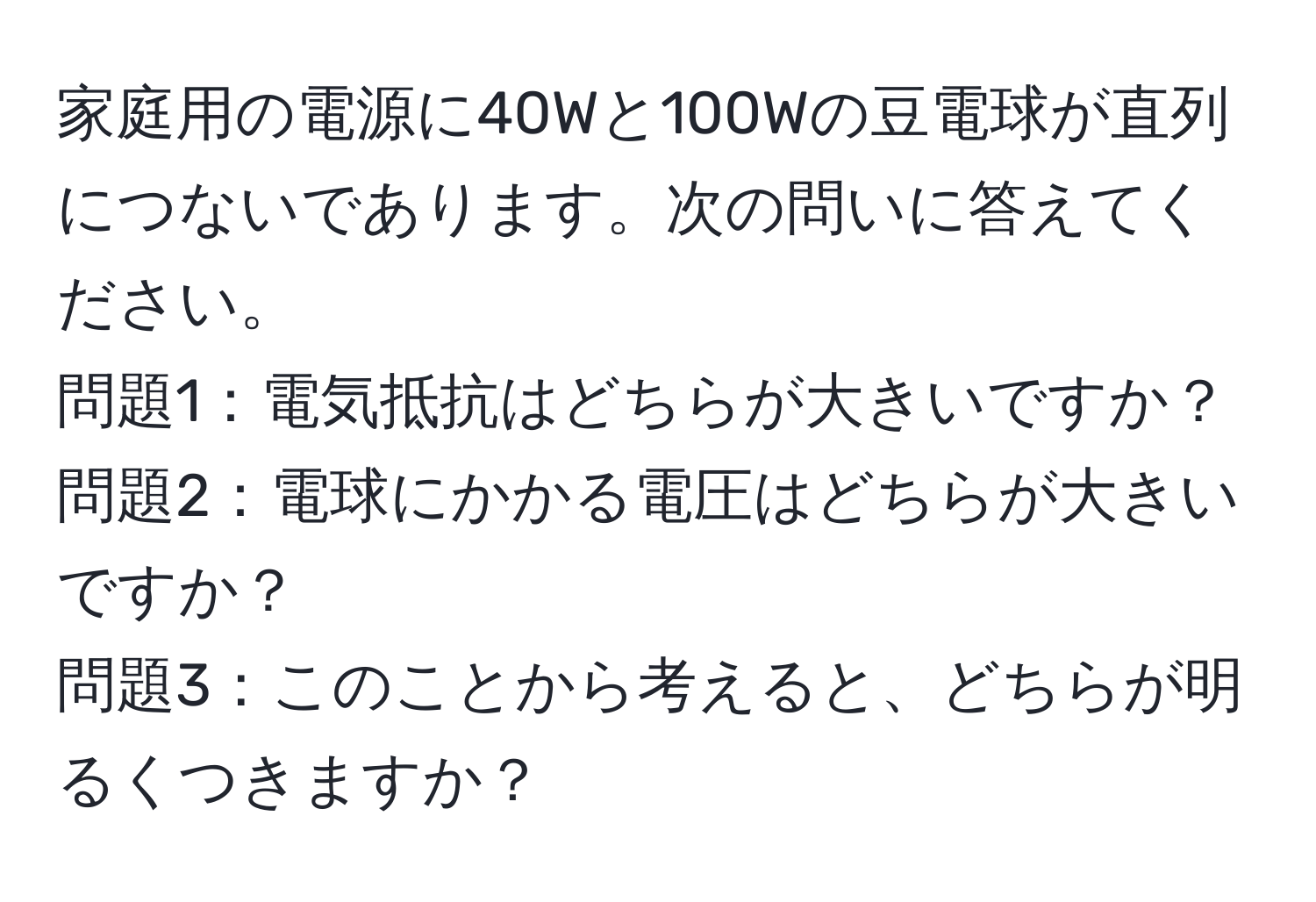 家庭用の電源に40Wと100Wの豆電球が直列につないであります。次の問いに答えてください。  
問題1：電気抵抗はどちらが大きいですか？  
問題2：電球にかかる電圧はどちらが大きいですか？  
問題3：このことから考えると、どちらが明るくつきますか？