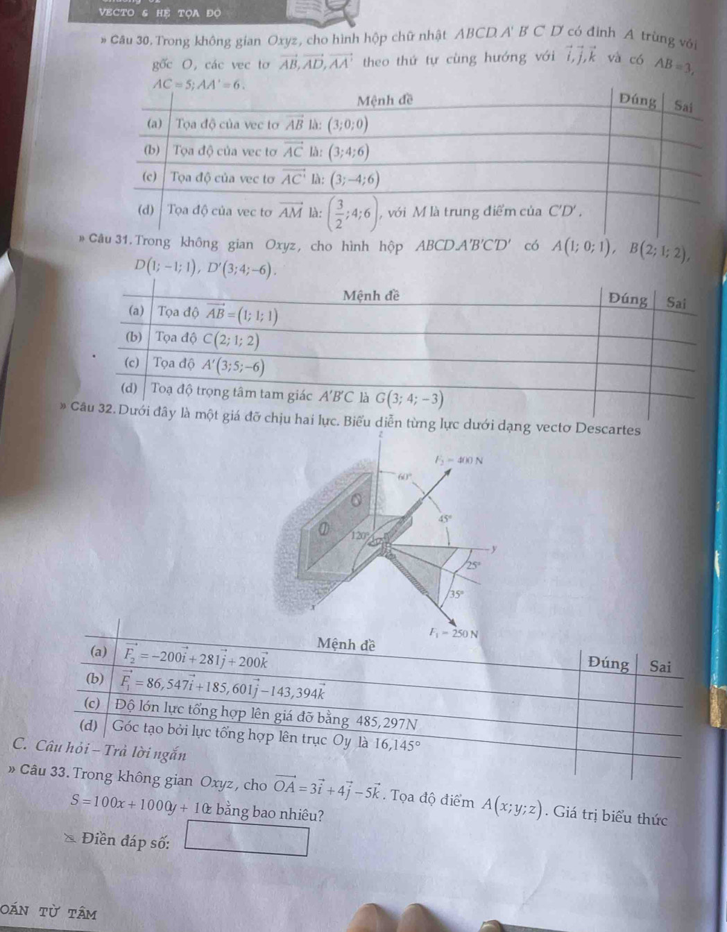 VECTO HP TOA ĐO
# Câu 30. Trong không gian Oxyz, cho hình hộp chữ nhật ABCD A' B C D có định A trùng với
gốc O, các vec tơ vector AB,vector AD,vector AA' theo thứ tự cùng hướng với vector i,vector j,vector k và có AB=3,
# 31. Trong không gian Oxyz, cho hình hộp ABCDA'B'C'D' có A(1;0;1),B(2;1;2),
D(1;-1;1),D'(3;4;-6).
* từng lực dưới dạ Descartes
(a) vector F_2=-200vector i+281vector j+200vector k
Mệnh đề
Đúng Sai
(b) vector F_1=86,547vector i+185,601vector j-143,394vector k
(c) Độ lớn lực tổng hợp lên giá đỡ bằng 485,297N
(d) Góc tạo bởi lực tổng hợp lên trục Oy là 16,145°
C. Câu hỏi - Trà lời ngắn
» Câu 33. Trong không gian Oxyz, cho vector OA=3vector i+4vector j-5vector k. Tọa độ điểm A(x;y;z). Giá trị biểu thức
S=100x+1000y+1 bằng bao nhiêu?
Điền đáp số:
oán từ tâm