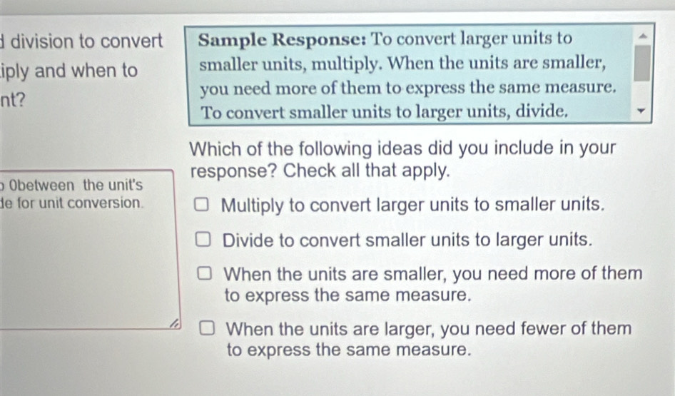 division to convert Sample Response: To convert larger units to
iply and when to smaller units, multiply. When the units are smaller,
nt?
you need more of them to express the same measure.
To convert smaller units to larger units, divide.
Which of the following ideas did you include in your
Obetween the unit's response? Check all that apply.
de for unit conversion. Multiply to convert larger units to smaller units.
Divide to convert smaller units to larger units.
When the units are smaller, you need more of them
to express the same measure.
When the units are larger, you need fewer of them
to express the same measure.