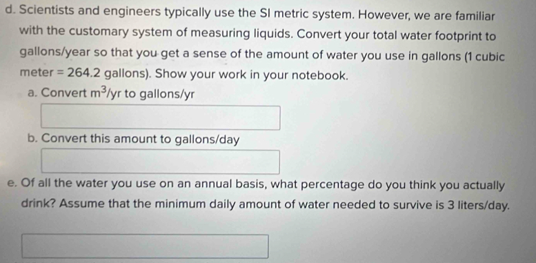 Scientists and engineers typically use the SI metric system. However, we are familiar 
with the customary system of measuring liquids. Convert your total water footprint to
gallons/year so that you get a sense of the amount of water you use in gallons (1 cubic
meter =264.2 gallons). Show your work in your notebook. 
a. Convert m^3/y. to gallons/yr
b. Convert this amount to gallons/day
e. Of all the water you use on an annual basis, what percentage do you think you actually 
drink? Assume that the minimum daily amount of water needed to survive is 3 liters/day.