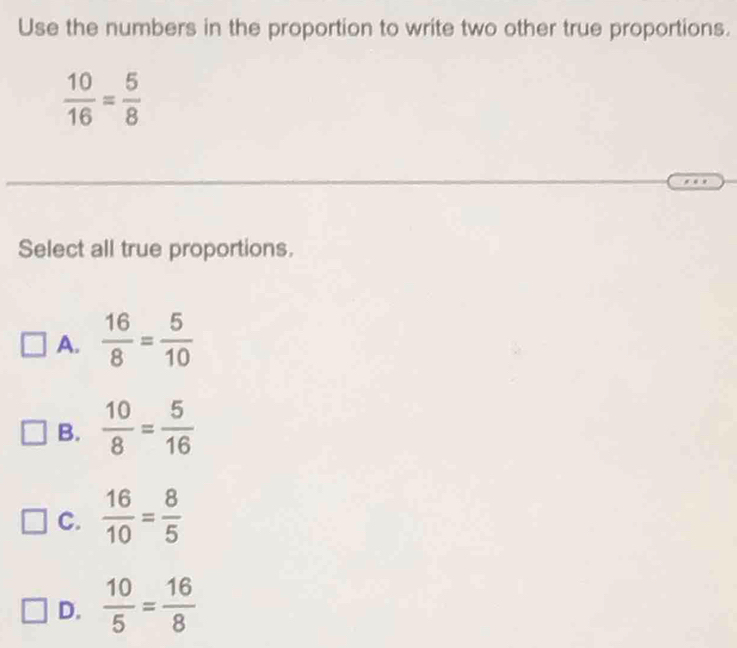 Use the numbers in the proportion to write two other true proportions.
 10/16 = 5/8 
Select all true proportions.
A.  16/8 = 5/10 
B.  10/8 = 5/16 
C.  16/10 = 8/5 
D.  10/5 = 16/8 