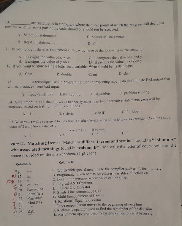 are statements in a program where there are points at which the program will decide at
runtime whether some part of the code should or should not be executed.
A. Selection statements C. Sequential statements
B. Iteration statements D. all
11. In your code if there is a statement x+=y , which one of the following is true about it
A. It assigns the value of x+y on x, C. It compares the value of x and y
B. It assigns the value of y on x. D. It assigns the value of x+ y on y
12. If you want to store a single letter on a variable. What should be its data type?
A. float B. double C. int D. char
13._ a technique used in programing used in inspecting input data to eliminate Bad output that
will be produced from bad input
A. Input validation B. flow control C algorithm D. problem solving
14. A statement in C+ that allows us to specify more than two alternative statements each will be
executed based on testing multiple conditions.
A. If B. switch C. else if D. for loop
15. What value will be assigned to the variable x after the execution of the following expression. Assume i has a
value of 2 and j has a value of 3
x=5· i+-10% ++j;
A. 9 B. 6 C. 8 D. 0
Part II. Matching Items: Match the different terms and symbols found in “column A”
with associated meanings found in “column  B” and write the letter of your choice on the
space provided on the answer sheet. (1 pt each)
Column A Column B
H 16. = - A Words with special meaning to the compiler such as if, for, int ...etc
I 17. n B. Programmer given names for classes, variables, function ete
C. Location in memory where valuc can be stored
18 // D. Logical AND Operator
19. /*
4 ~20. Keywords E. Logical OR Operator
21 Identifiers F. Single Line comment of C
C 22. Variables G. Multi line comment of C
23. Mod (%) H. Relational Equality operator
K 24.  = 1. Force output cursor moves to the beginning of next line
P-25. && J. Arithmetic operator used to find the remainder of the division
k. Assignment operator used to assigns values to variable on right