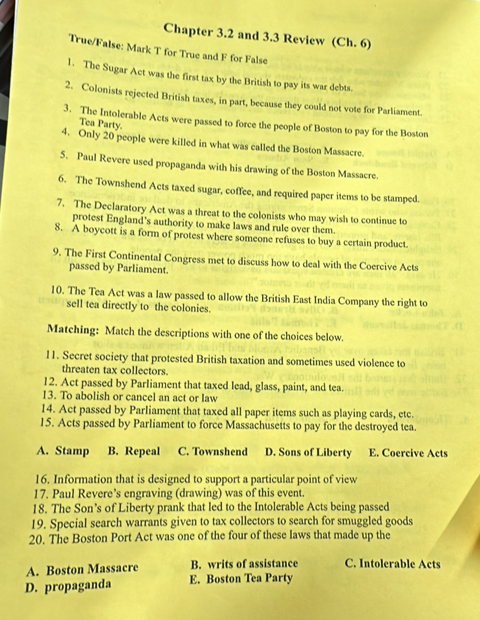 Chapter 3.2 and 3.3 Review (Ch. 6)
True/False: Mark T for True and F for False
1. The Sugar Act was the first tax by the British to pay its war debts.
2. Colonists rejected British taxes, in part, because they could not vote for Parliament.
3. The Intolerable Acts were passed to force the people of Boston to pay for the Boston
Tea Party.
4. Only 20 people were killed in what was called the Boston Massacre.
5. Paul Revere used propaganda with his drawing of the Boston Massacre.
6. The Townshend Acts taxed sugar, coffee, and required paper items to be stamped.
7. The Declaratory Act was a threat to the colonists who may wish to continue to
protest England’s authority to make laws and rule over them.
8. A boycott is a form of protest where someone refuses to buy a certain product.
9. The First Continental Congress met to discuss how to deal with the Coercive Acts
passed by Parliament.
10. The Tea Act was a law passed to allow the British East India Company the right to
sell tea directly to the colonies.
Matching: Match the descriptions with one of the choices below.
11. Secret society that protested British taxation and sometimes used violence to
threaten tax collectors.
12. Act passed by Parliament that taxed lead, glass, paint, and tea.
13. To abolish or cancel an act or law
14. Act passed by Parliament that taxed all paper items such as playing cards, etc.
15. Acts passed by Parliament to force Massachusetts to pay for the destroyed tea.
A. Stamp B. Repeal C. Townshend D. Sons of Liberty E. Coercive Acts
16. Information that is designed to support a particular point of view
17. Paul Revere’s engraving (drawing) was of this event.
18. The Son’s of Liberty prank that led to the Intolerable Acts being passed
19. Special search warrants given to tax collectors to search for smuggled goods
20. The Boston Port Act was one of the four of these laws that made up the
A. Boston Massacre B. writs of assistance C. Intolerable Acts
D. propaganda
E. Boston Tea Party