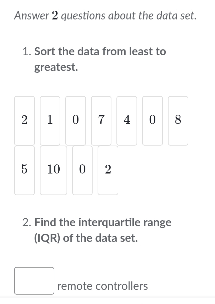 Answer 2 questions about the data set. 
1. Sort the data from least to 
greatest.
2 1 0 7 4 0 8
5 10 0 2
2. Find the interquartile range 
(IQR) of the data set. 
remote controllers