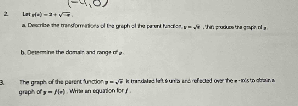 Let g(x)=2+sqrt(-x). 
a. Describe the transformations of the graph of the parent function, y=sqrt(x) , that produce the graph of . 
b. Determine the domain and range of g. 
3. The graph of the parent function y=sqrt(x) is translated left 9 units and reflected over the £ -axis to obtain a 
graph of y=f(x). Write an equation for f.