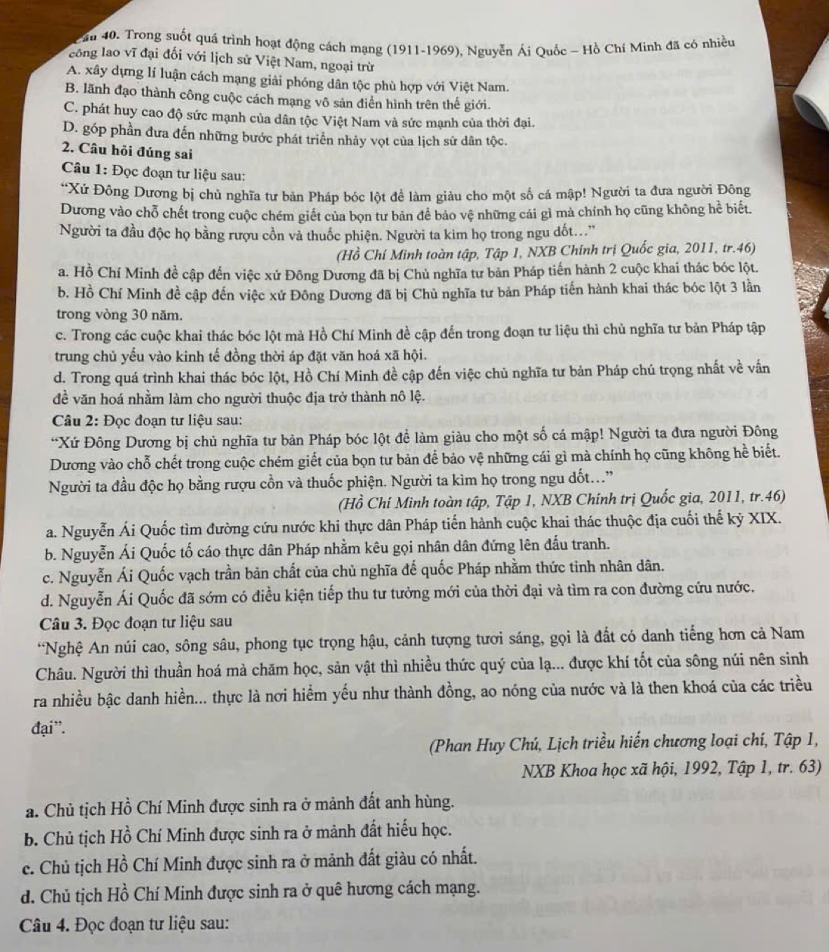 ầu 40. Trong suốt quá trình hoạt động cách mạng (1911-1969), Nguyễn Ái Quốc - Hồ Chí Minh đã có nhiều
công lao vĩ đại đối với lịch sử Việt Nam, ngoại trừ
A. xây dựng lí luận cách mạng giải phóng dân tộc phù hợp với Việt Nam.
B. lãnh đạo thành công cuộc cách mạng vô sản điển hình trên thế giới.
C. phát huy cao độ sức mạnh của dân tộc Việt Nam và sức mạnh của thời đại.
D. góp phần đưa đến những bước phát triển nhảy vọt của lịch sử dân tộc.
2. Câu hỏi đúng sai
Câu 1: Đọc đoạn tư liệu sau:
“Xứ Đông Dương bị chủ nghĩa tư bản Pháp bóc lột để làm giàu cho một số cá mập! Người ta đưa người Đông
Dương vào chỗ chết trong cuộc chém giết của bọn tư bản để bảo vệ những cái gì mà chính họ cũng không hể biết.
Người ta đầu độc họ bằng rượu cồn và thuốc phiện. Người ta kìm họ trong ngu đốt..”
(Hồ Chí Minh toàn tập, Tập 1, NXB Chính trị Quốc gia, 2011, tr.46)
a. Hồ Chí Minh đề cập đến việc xứ Đông Dương đã bị Chủ nghĩa tư bản Pháp tiến hành 2 cuộc khai thác bóc lột.
b. Hồ Chí Minh đề cập đến việc xứ Đông Dương đã bị Chủ nghĩa tư bản Pháp tiến hành khai thác bóc lột 3 lần
trong vòng 30 năm.
c. Trong các cuộc khai thác bóc lột mà Hồ Chí Minh đề cập đến trong đoạn tư liệu thì chủ nghĩa tư bản Pháp tập
trung chủ yếu vào kinh tế đồng thời áp đặt văn hoá xã hội.
d. Trong quá trình khai thác bóc lột, Hồ Chí Minh đề cập đến việc chủ nghĩa tư bản Pháp chú trọng nhất về vấn
đề văn hoá nhằm làm cho người thuộc địa trở thành nô lệ.
Câu 2: Đọc đoạn tư liệu sau:
*Xứ Đông Dương bị chủ nghĩa tư bản Pháp bóc lột để làm giàu cho một số cá mập! Người ta đưa người Đông
Dương vào chỗ chết trong cuộc chém giết của bọn tư bản để bảo vệ những cái gì mà chính họ cũng không hể biết.
Người ta đầu độc họ bằng rượu cồn và thuốc phiện. Người ta kìm họ trong ngu dốt...”
(Hồ Chí Minh toàn tập, Tập 1, NXB Chính trị Quốc gia, 2011, tr.46)
a. Nguyễn Ái Quốc tìm đường cứu nước khi thực dân Pháp tiến hành cuộc khai thác thuộc địa cuối thế kỷ XIX.
b. Nguyễn Ái Quốc tố cáo thực dân Pháp nhằm kêu gọi nhân dân đứng lên đấu tranh.
c. Nguyễn Ái Quốc vạch trần bản chất của chủ nghĩa đế quốc Pháp nhằm thức tinh nhân dân.
d. Nguyễn Ái Quốc đã sớm có điều kiện tiếp thu tư tưởng mới của thời đại và tìm ra con đường cứu nước.
Câu 3. Đọc đoạn tư liệu sau
*Nghệ An núi cao, sông sâu, phong tục trọng hậu, cảnh tượng tươi sáng, gọi là đất có danh tiếng hơn cả Nam
Châu. Người thì thuần hoá mà chăm học, sản vật thì nhiều thức quý của lạ... được khí tốt của sông núi nên sinh
ra nhiều bậc danh hiền... thực là nơi hiểm yếu như thành đồng, ao nóng của nước và là then khoá của các triều
đại”.
(Phan Huy Chú, Lịch triều hiến chương loại chí, Tập 1,
NXB Khoa học xã hội, 1992, Tập 1, tr. 63)
a. Chủ tịch Hồ Chí Minh được sinh ra ở mảnh đất anh hùng.
b. Chủ tịch Hồ Chí Minh được sinh ra ở mảnh đất hiếu học.
c. Chủ tịch Hồ Chí Minh được sinh ra ở mảnh đất giàu có nhất.
d. Chủ tịch Hồ Chí Minh được sinh ra ở quê hương cách mạng.
Câu 4. Đọc đoạn tư liệu sau: