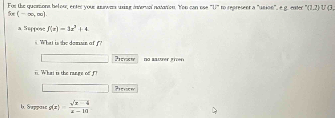 For the questions below, enter your answers using interval notation. You can use "U" to represent a "union", e.g. enter " (1,2)∪ (3. 
for (-∈fty ,∈fty ). 
a. Suppose f(x)=3x^2+4. 
i. What is the domain of f? 
Preview no answer given 
ii. What is the range of f? 
Preview 
b. Suppose g(x)= (sqrt(x-4))/x-10 .