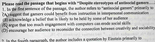 Please read the passage that begins with “Despite stereotypes of antisocial gamers . . .
1. In the first sentence of the passage, the author refers to “antisocial gamers” primarily to
(A) suggest that gamers could benefit from instruction in interpersonal communication
(B) acknowledge a belief that is likely to be held by some of her audience
(C argue that too much engagement with computers can erode social skills
(D) encourage her audience to reconsider the connection between creativity and sociability
? In the fourth paragraph, the author includes a quotation by Einstein primarily to