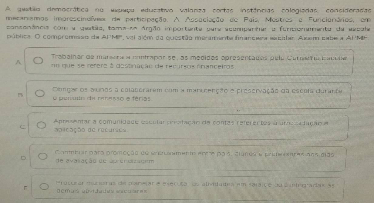 A gestão democrática no espaço educativo valoriza certas instâncias colegiadas, consideradas
mecanismos imprescindíveis de participação. A Associação de Pais, Mestres e Funcionários, em
consonância com a gestão, torna-se órgão importante para acompanhar o funcionamento da escola
pública. O compromisso da APMF, vai além da questão meramente financeira escolar. Assim cabe a APMF.
Trabalhar de maneira a contrapor-se, as medidas apresentadas pelo Conselho Escolar
A no que se refere à destinação de recursos financeiros
Obrigar os alunos a colaborarem com a manutenção e preservação da escola durante
B. o período de recesso e férias.
Apresentar a comunidade escolar prestação de contas referentes à arrecadação e
C. aplicação de recursos
Contrbuir para promoção de entrosamento entre país, alunos e professores nos dias
D de avaliação de aprendizagem.
Procurar maneiras de planejar e executar as atividades em sala de áula integradas as
E demais atividades escolares