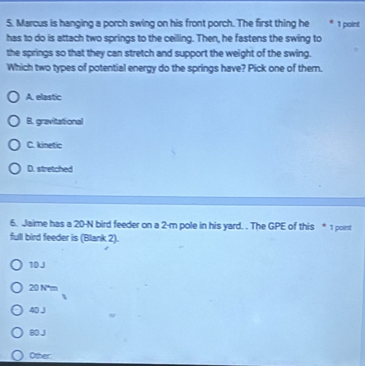 Marcus is hanging a porch swing on his front porch. The first thing he * 1 point
has to do is attach two springs to the ceiling. Then, he fastens the swing to
the springs so that they can stretch and support the weight of the swing.
Which two types of potential energy do the springs have? Pick one of them.
A. elastic
B. gravitational
C. kinetic
D. stretched
6. Jaime has a 20-N bird feeder on a 2-m pole in his yard. . The GPE of this * 1 point
full bird feeder is (Blank 2).
10J
20 N'm
40 J
80 J
Other: