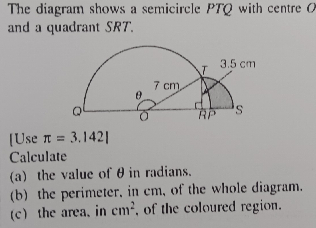 The diagram shows a semicircle PTQ with centre O
and a quadrant SRT. 
[Use π =3.142]
Calculate 
(a) the value of θin radians. 
(b) the perimeter, in cm, of the whole diagram. 
(c) the area. in cm^2 , of the coloured region.