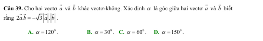 Cho hai vectơ vector a và vector b khác vectơ-không. Xác định α là góc giữa hai vectơ vector a và vector b biết
rvector ang2vector a.vector b=-sqrt(3)|vector a|.|vector b|.
A. alpha =120°. B. alpha =30°. C. alpha =60°. D. alpha =150°.