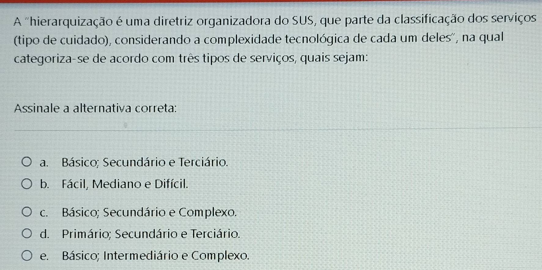 A "hierarquização é uma diretriz organizadora do SUS, que parte da classificação dos serviços
(tipo de cuidado), considerando a complexidade tecnológica de cada um deles', na qual
categoriza-se de acordo com três tipos de serviços, quais sejam:
Assinale a alternativa correta:
a. Básico; Secundário e Terciário.
b. Fácil, Mediano e Difícil.
c. Básico; Secundário e Complexo.
d. Primário; Secundário e Terciário.
e. Básico; Intermediário e Complexo.