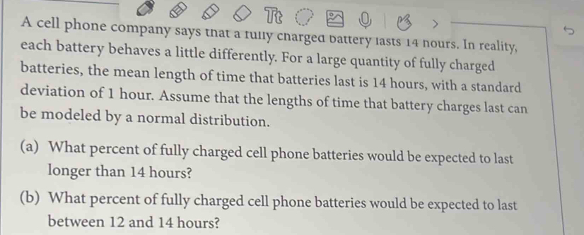 A cell phone company says that a fully cnarged battery lasts 14 nours. In reality, 
each battery behaves a little differently. For a large quantity of fully charged 
batteries, the mean length of time that batteries last is 14 hours, with a standard 
deviation of 1 hour. Assume that the lengths of time that battery charges last can 
be modeled by a normal distribution. 
(a) What percent of fully charged cell phone batteries would be expected to last 
longer than 14 hours? 
(b) What percent of fully charged cell phone batteries would be expected to last 
between 12 and 14 hours?