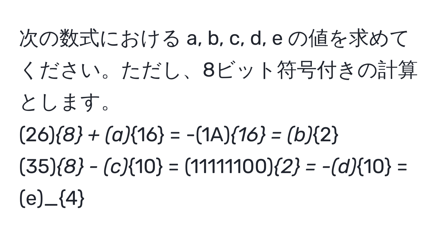 次の数式における a, b, c, d, e の値を求めてください。ただし、8ビット符号付きの計算とします。  
(26)_8 + (a)_16 = -(1A)_16 = (b)_2  
(35)_8 - (c)_10 = (11111100)_2 = -(d)_10 = (e)_4