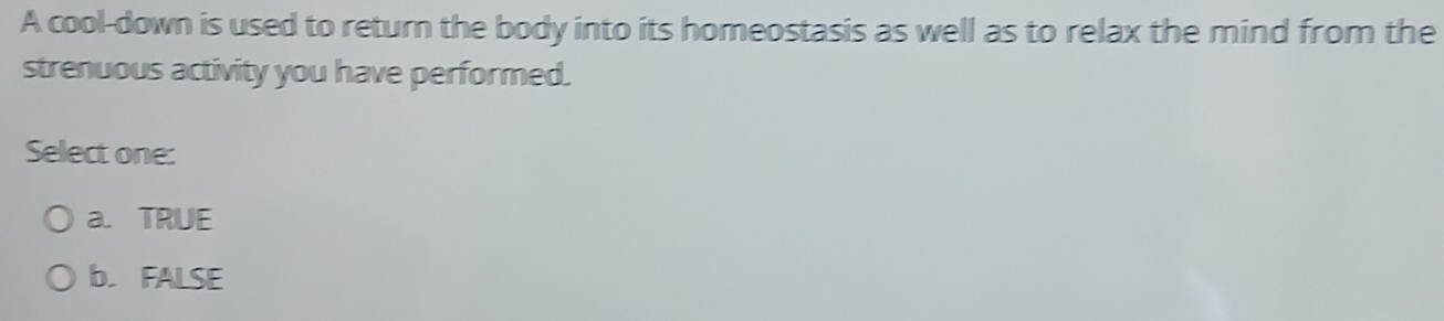 A cool-down is used to return the body into its homeostasis as well as to relax the mind from the
strenuous activity you have performed.
Select one:
a. TRUE
b. FALSE