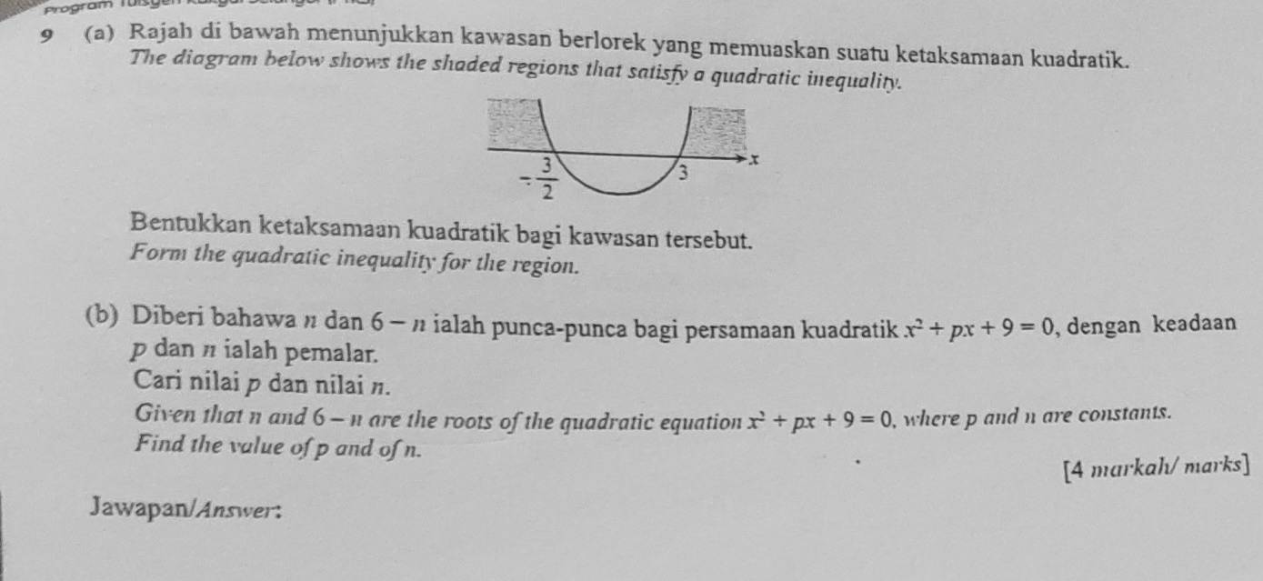 Program Tü
9 (a) Rajah di bawah menunjukkan kawasan berlorek yang memuaskan suatu ketaksamaan kuadratik.
The diagram below shows the shaded regions that satisfy a quadratic inequality.
Bentukkan ketaksamaan kuadratik bagi kawasan tersebut.
Form the quadratic inequality for the region.
(b) Diberi bahawa n dan 6 - n ialah punca-punca bagi persamaan kuadratik x^2+px+9=0 , dengan keadaan
p dan π ialah pemalar.
Cari nilai p dan nilai n.
Given that n and 6 - n are the roots of the quadratic equation x^2+px+9=0 , where p and n are constants.
Find the value of p and of n.
[4 markah/ marks]
Jawapan/Answer: