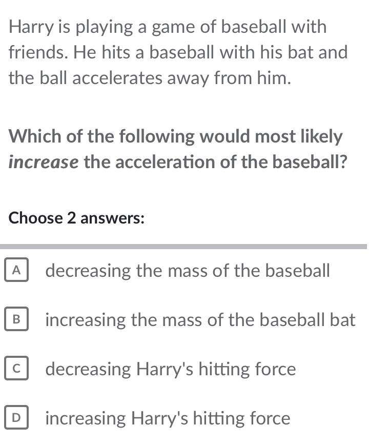 Harry is playing a game of baseball with
friends. He hits a baseball with his bat and
the ball accelerates away from him.
Which of the following would most likely
increase the acceleration of the baseball?
Choose 2 answers:
A decreasing the mass of the baseball
B increasing the mass of the baseball bat
C decreasing Harry's hitting force
Dincreasing Harry's hitting force