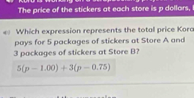 The price of the stickers at each store is p dollars, 
Which expression represents the total price Kora 
pays for 5 packages of stickers at Store A and
3 packages of stickers at Store B?
5(p-1.00)+3(p-0.75)