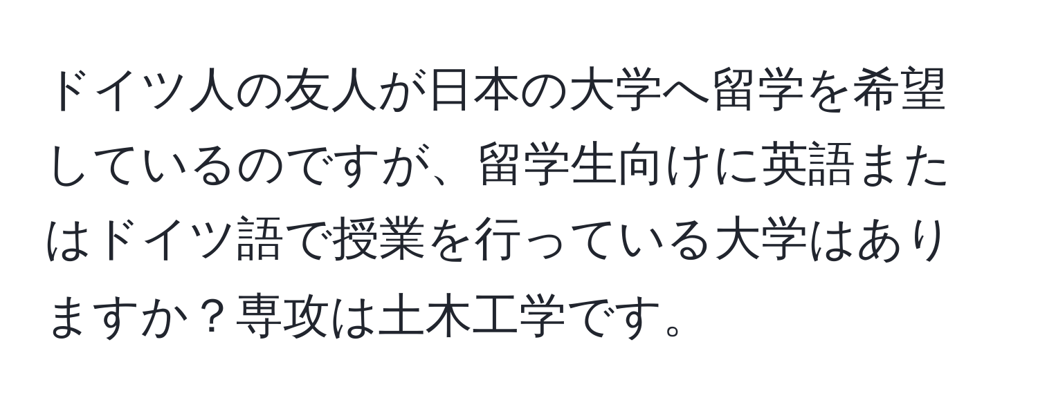 ドイツ人の友人が日本の大学へ留学を希望しているのですが、留学生向けに英語またはドイツ語で授業を行っている大学はありますか？専攻は土木工学です。