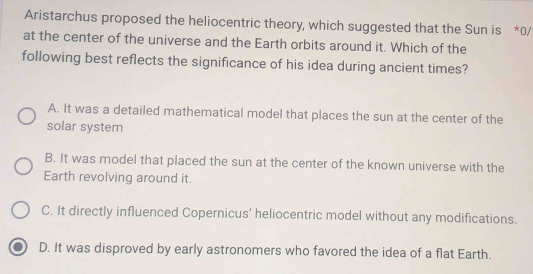 Aristarchus proposed the heliocentric theory, which suggested that the Sun is *0/
at the center of the universe and the Earth orbits around it. Which of the
following best reflects the significance of his idea during ancient times?
A. It was a detailed mathematical model that places the sun at the center of the
solar system
B. It was model that placed the sun at the center of the known universe with the
Earth revolving around it.
C. It directly influenced Copernicus’ heliocentric model without any modifications.
D. It was disproved by early astronomers who favored the idea of a flat Earth.