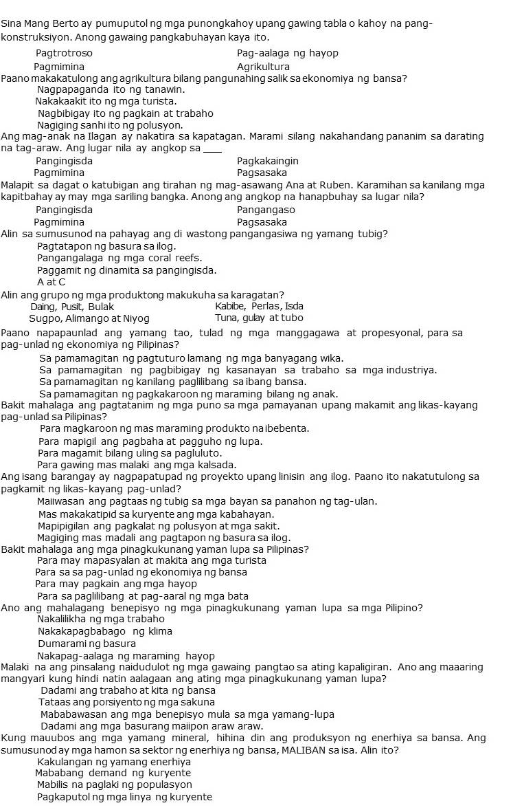Sina Mang Berto ay pumuputol ng mga punongkahoy upang gawing tabla o kahoy na pang-
konstruksiyon. Anong gawaing pangkabuhayan kaya ito.
Pagtrotroso Pag-aalaga ng hayop
Pagmimina Agrikultura
Paano makakatulong ang agrikultura bilang pangunahing salik sa ekonomiya ng bansa?
Nagpapaganda ito ng tanawin.
Nakakaakit ito ng mga turista.
Nagbibigay ito ng pagkain at trabahd
Nagiging sanhi ito ng polusyon.
Ang mag-anak na Ilagan ay nakatira sa kapatagan. Marami silang nakahandang pananim sa darating
na tag-araw. Ang lugar nila ay angkop sa_
Pangingisda Pagkakaingin
Pagmimina Pagsasaka
Malapit sa dagat o katubigan ang tirahan ng mag-asawang Ana at Ruben. Karamihan sa kanilang mga
kapitbahay ay may mga sariling bangka. Anong ang angkop na hanapbuhay sa lugar nila?
Pangingisda Pangangaso
Pagmimina Pagsasaka
Alin sa sumusunod na pahayag ang di wastong pangangasiwa ng yamang tubig?
Pagtatapon ng basura sa ilog.
Pangangalaga ng mga coral reefs.
Paggamit ng dinamita sa pangingisda.
A at C
Alin ang grupo ng mga produktong makukuha sa karagatan?
Daing, Pusit, Bulak Kabibe, Perlas, Isda
Sugpo, Alimango at Niyog Tuna, gulay at tubo
Paano napapaunlad ang yamang tao, tulad ng mga manggagawa at propesyonal, para sa
pag-unlad ng ekonomiya ng Pilipinas?
Sa pamamagitan ng pagtuturo lamang ng mga banyagang wika.
Sa pamamagitan ng pagbibigay ng kasanayan sa trabaho sa mga industriya.
Sa pamamagitan ng kanilang paglilibang sa ibang bansa.
Sa pamamagitan ng pagkakaroon ng maraming bilang ng anak.
Bakit mahalaga ang pagtatanim ng mga puno sa mga pamayanan upang makamit ang likas-kayang
pag-unlad sa Pilipinas?
Para magkaroon ng mas maraming produkto na ibebenta.
Para mapigil ang pagbaha at pagguho ng lupa.
Para magamit bilang uling sa pagluluto.
Para gawing mas malaki ang mga kalsada.
Ang isang barangay ay nagpapatupad ng proyekto upang linisin ang ilog. Paano ito nakatutulong sa
pagkamit ng likas-kayang pag-unlad?
Maiiwasan ang pagtaas ng tubig sa mga bayan sa panahon ng tag-ulan.
Mas makakatipid sa kuryente ang mga kabahayan.
Mapipigilan ang pagkalat ng polusyon at mga sakit.
Magiging mas madali ang pagtapon ng basura sa ilog.
Bakit mahalaga ang mga pinagkukunang yaman lupa sa Pilipinas?
Para may mapasyalan at makita ang mga turista
Para sa sa pag-unlad ng ekonomiya ng bansa
Para may pagkain ang mga hayop
Para sa paglilibang at pag-aaral ng mga bata
Ano ang mahalagang benepisyo ng mga pinagkukunang yaman lupa sa mga Pilipino?
Nakalilikha ng mga trabaho
Nakakapagbabago ng klima
Dumarami ng basura
Nakapag-aalaga ng maraming hayop
Malaki na ang pinsalang naidudulot ng mga gawaing pangtao sa ating kapaligiran. Ano ang maaaring
mangyari kung hindi natin aalagaan ang ating mga pinagkukunang yaman lupa?
Dadami ang trabaho at kita ng bansa
Tataas ang porsiyento ng mga sakuna
Mababawasan ang mga benepisyo mula sa mga yamang-lupa
Dadami ang mga basurang maiipon araw araw.
Kung mauubos ang mga yamang mineral, hihina din ang produksyon ng enerhiya sa bansa. Ang
sumusunod ay mga hamon sa sektor ng enerhiya ng bansa, MALIBAN sa isa. Alin ito?
Kakulangan ng yamang enerhiya
Mababang demand ng kuryente
Mabilis na paglaking populasyon
Pagkaputol ng mga linyang kuryente