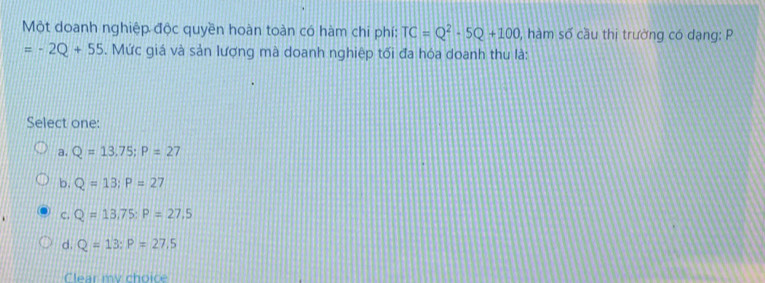 Một doanh nghiệp độc quyền hoàn toàn có hàm chi phí: TC=Q^2· 5Q+100 0, hàm số cầu thị trường có dạng: P
=-2Q+55. Mức giá và sản lượng mà doanh nghiệp tối đa hóa doanh thu là:
Select one:
a. Q=13,75; P=27
b. Q=13; P=27
C. Q=13,75 : P=27.5
d. Q=13 : P=27.5
Clear my choic