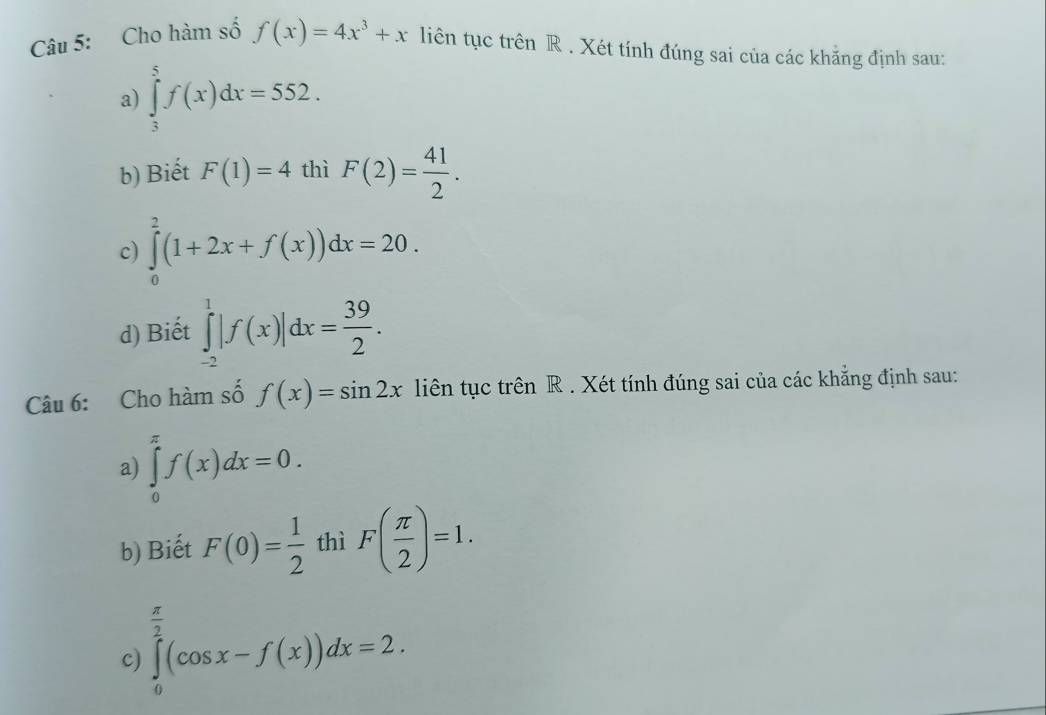 Cho hàm số f(x)=4x^3+x liên tục trên R . Xét tính đúng sai của các khẳng định sau: 
a) ∈tlimits _3^(5f(x)dx=552. 
b) Biết F(1)=4 thì F(2)=frac 41)2. 
c) ∈tlimits _0^(2(1+2x+f(x))dx=20. 
d) Biết ∈tlimits _(-2)^1|f(x)|dx=frac 39)2. 
Câu 6: Cho hàm số f(x)=sin 2x liên tục trên R . Xét tính đúng sai của các khẳng định sau: 
a) ∈tlimits _0^((π)f(x)dx=0. 
b) Biết F(0)=frac 1)2 thì F( π /2 )=1.
 π /3 
c) ∈tlimits _0^2(cos x-f(x))dx=2.