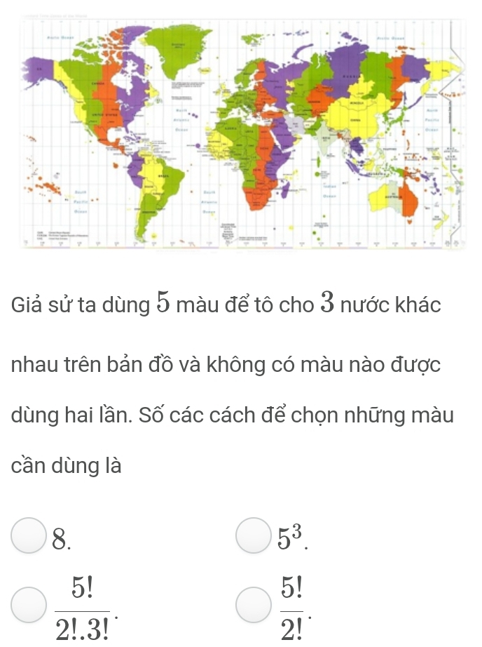 Giả sử ta dùng 5 màu để tô cho 3 nước khác
nhau trên bản đồ và không có màu nào được
dùng hai lần. Số các cách để chọn những màu
cần dùng là
8.
5^3.
 5!/2!.3! .
 5!/2! .