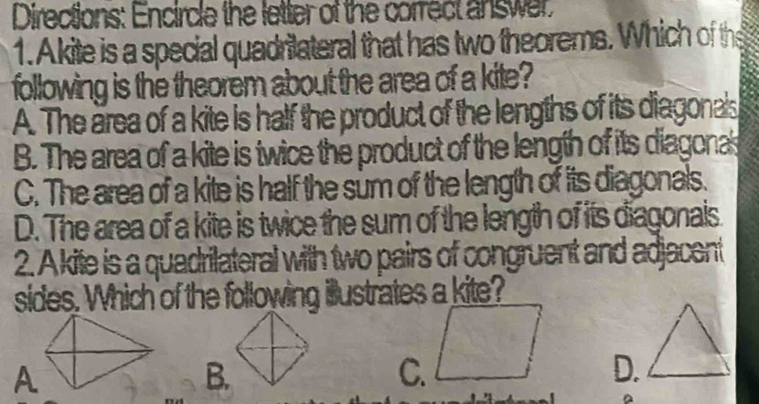 Directions: Encircle the letter of the correct answer.
1. Akite is a special quadritateral that has two theorems. Which of the
following is the theorem about the area of a kite?
A. The area of a kite is half the product of the lengths of its diagonals
B. The area of a kite is twice the product of the length of its diagonas
C. The area of a kite is half the sum of the length of its diagonals.
D. The area of a kite is twice the sum of the length of its diagonais
2. A kite is a quadritateral with two pairs of congruent and adjacent
sides. Which of the following illustrates a kite?
B.
C.
D.