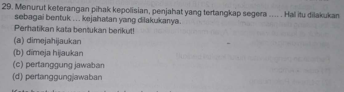 Menurut keterangan pihak kepolisian, penjahat yang tertangkap segera .... . Hal itu dilakukan
sebagai bentuk ... kejahatan yang dilakukanya.
Perhatikan kata bentukan berikut!
(a) dimejahijaukan
(b) dimeja hijaukan
(c) pertanggung jawaban
(d) pertanggungjawaban