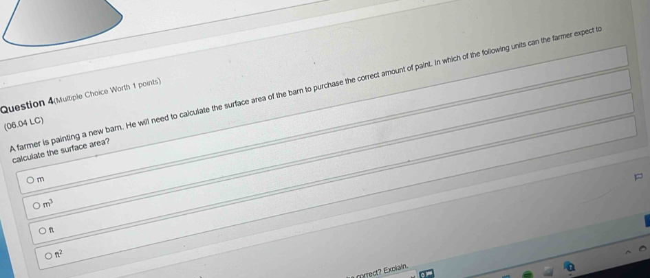 A farmer is painting a new barn. He will need to calculate the surface area of the barn to purchase the correct amount of paint. In which of the following units can the farmer expect t
Question 4(Multiple Choice Worth 1 points)
(06.04 LC)
calculate the surface area?
m
0m^3
ft
ft^2
orrect? Exolain.