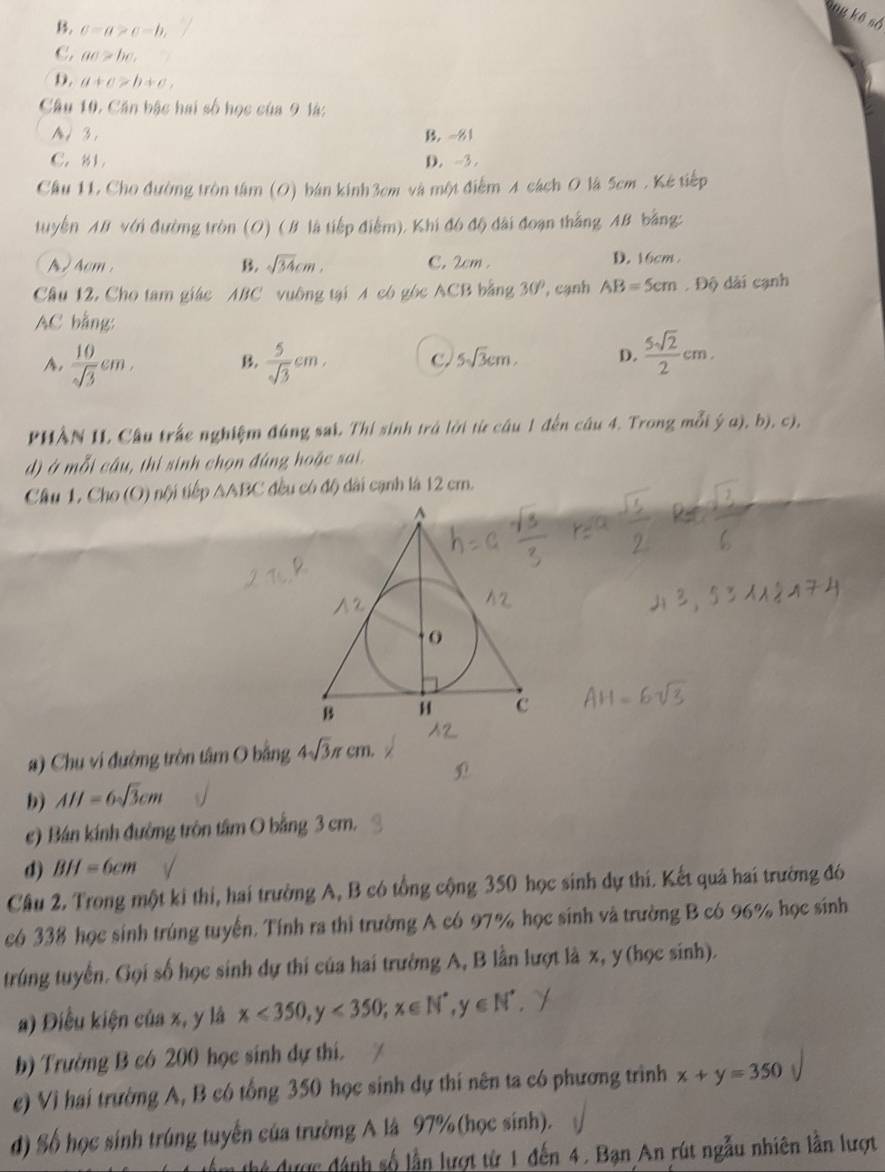 B. c=a>c-b,
C. ac>bc.
D. a+c>b+c,
Câu 10. Căn bậc hai số học của 9 là:
A、 3. B. -81
C. 81 D. -3.
Cầu 11, Cho đường tròn tâm (O) bán kính3cm và một điểm A cách O là 5cm . Kẻ tiếp
tuyển AB với đường tròn (O) (B là tiếp điểm). Khi đó độ đài đoạn thắng AB bằng:
A )4cm . B. sqrt(34)cm, C. 2cm . D. 16cm
Câu 12. Cho tam giác ABC vuông tại A có góc ACB bằng 30° , cạnh AB=5cm ,96 à i  cạnh
AC bằng:
A.  10/sqrt(3) cm, B.  5/sqrt(3) cm, C. 5sqrt(3)cm. D.  5sqrt(2)/2 cm.
PHÀN II. Câu trấc nghiệm đúng sai. Thí sinh trá lời từ câu 1 đến câu 4. Trong mỗi ý a), b), c),
d) ở mỗi câu, thi sinh chọn đúng hoặc sai.
Cầu 1. Cho (O) nội tiếp AABC đều có độ dài cạnh là 12 cm.
#) Chu vi đường tròn tâm O bằng 4sqrt(3)π cm.
b) AH=6sqrt(3)cm
c) Bán kính đường tròn tâm O bằng 3 cm.
d) BH=6cm
Câu 2. Trong một ki thi, hai trường A, B có tổng cộng 350 học sinh dự thí. Kết quả hai trường đó
có 338 học sinh trúng tuyến. Tính ra thì trường A có 97% học sinh và trường B có 96% học sinh
trúng tuyển. Gọi số học sinh dự thi của hai trường A, B lần lượt là x, y (học sinh).
a) Điều kiện của x, y là x<350,y<350;x∈ N^*,y∈ N^*
b) Trường B có 200 học sinh dự thi.
e) Vì hai trường A, B có tổng 350 học sinh dự thí nên ta có phương trình x+y=350
d) Số học sinh trúng tuyển của trường A là 97%(học sinh).
m thứ được đánh số lần lượt từ 1 đến 4. Bạn An rút ngẫu nhiên lần lượt