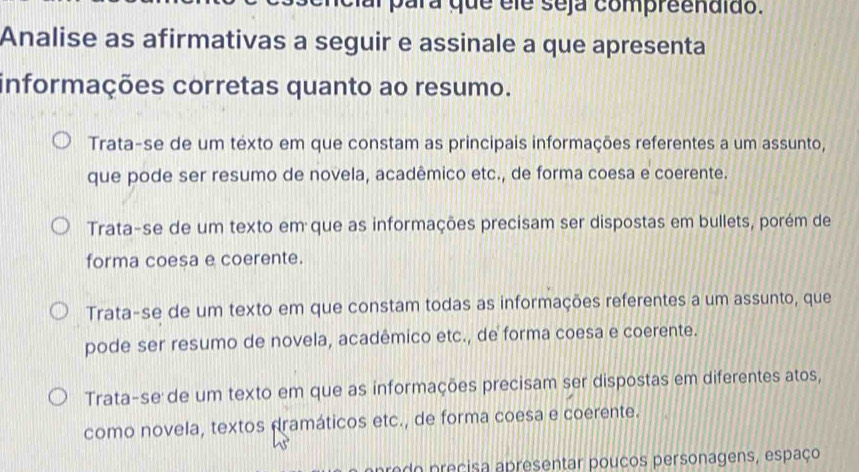 cial para que éle seja compreendido.
Analise as afirmativas a seguir e assinale a que apresenta
informações corretas quanto ao resumo.
Trata-se de um texto em que constam as principais informações referentes a um assunto,
que pode ser resumo de novela, acadêmico etc., de forma coesa e coerente.
Trata-se de um texto em que as informações precisam ser dispostas em bullets, porém de
forma coesa e coerente.
Trata-se de um texto em que constam todas as informações referentes a um assunto, que
pode ser resumo de novela, acadêmico etc., de forma coesa e coerente.
Trata-se de um texto em que as informações precisam ser dispostas em diferentes atos,
como novela, textos dramáticos etc., de forma coesa e coerente.
p redo precisa apresentar poucos personagens, espaço