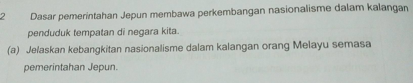 Dasar pemerintahan Jepun membawa perkembangan nasionalisme dalam kalangan 
penduduk tempatan di negara kita. 
(a) Jelaskan kebangkitan nasionalisme dalam kalangan orang Melayu semasa 
pemerintahan Jepun.