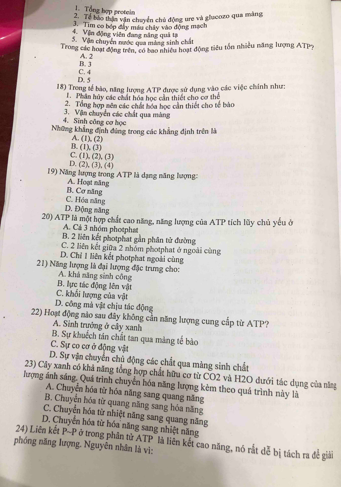 Tổng hợp protein
2. Tế bào thận vận chuyển chủ động ure và glucozo qua màng
3. Tim co bóp đẩy máu chảy vào động mạch
4. Vận động viên đang nâng quả tạ
5. Vận chuyển nước qua màng sinh chất
Trong các hoạt động trên, có bao nhiêu hoạt động tiêu tốn nhiều năng lượng ATP?
A. 2
B. 3
C. 4
D. 5
18) Trong tế bào, năng lượng ATP được sử dụng vào các việc chính như:
1. Phân hủy các chất hóa học cần thiết cho cơ thể
2. Tổng hợp nên các chất hóa học cần thiết cho tế bào
3. Vận chuyển các chất qua màng
4. Sinh công cơ học
Những khẳng định đúng trong các khẳng định trên là
A. (1), (2)
B. (1), (3)
C. (1), (2), (3)
D. (2), (3), (4)
19) Năng lượng trong ATP là dạng năng lượng:
A. Hoạt năng
B. Cơ năng
C. Hóa năng
D. Động năng
20) ATP là một hợp chất cao năng, năng lượng của ATP tích lũy chủ yếu ở
A. Cả 3 nhóm photphat
B. 2 liên kết photphat gần phân tử đường
C. 2 liên kết giữa 2 nhóm photphat ở ngoài cùng
D. Chỉ 1 liên kết photphat ngoài cùng
21) Năng lượng là đại lượng đặc trưng cho:
A. khả năng sinh công
B. lực tác động lên vật
C. khối lượng của vật
D. công mà vật chịu tác động
22) Hoạt động nào sau đây không cần năng lượng cung cấp từ ATP?
A. Sinh trưởng ở cây xanh
B. Sự khuếch tán chất tan qua màng tế bào
C. Sự co cơ ở động vật
D. Sự vận chuyển chủ động các chất qua màng sinh chất
23) Cây xanh có khả năng tổng hợp chất hữu cơ từ CO2 và H2O dưới tác dụng của năng
lượng ánh sáng. Quá trình chuyển hóa năng lượng kèm theo quá trình này là
A. Chuyển hóa từ hóa năng sang quang năng
B. Chuyển hóa từ quang năng sang hóa năng
C. Chuyển hóa từ nhiệt năng sang quang năng
D. Chuyển hóa từ hóa năng sang nhiệt năng
24) Liên kết P~P ở trong phân tử ATP là liên kết cao năng, nó rất dễ bị tách ra đề giải
phóng năng lượng. Nguyên nhân là vì:
