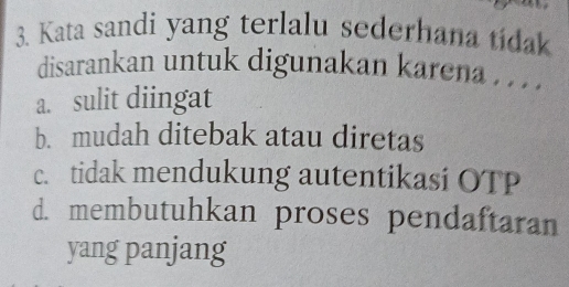 Kata sandi yang terlalu sederhana tidak
disarankan untuk digunakan karena . . .
a. sulit diingat
b. mudah ditebak atau diretas
c. tidak mendukung autentikasi OTP
d. membutuhkan proses pendaftaran
yang panjang