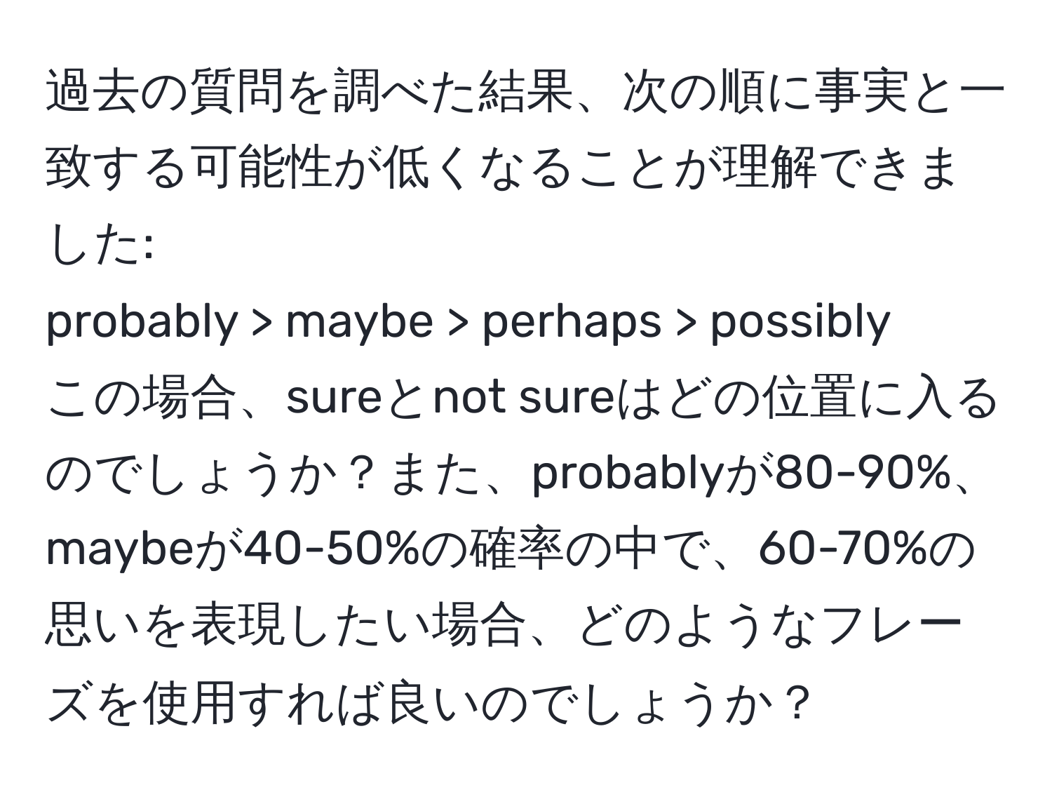 過去の質問を調べた結果、次の順に事実と一致する可能性が低くなることが理解できました:  
probably > maybe > perhaps > possibly  
この場合、sureとnot sureはどの位置に入るのでしょうか？また、probablyが80-90%、maybeが40-50%の確率の中で、60-70%の思いを表現したい場合、どのようなフレーズを使用すれば良いのでしょうか？