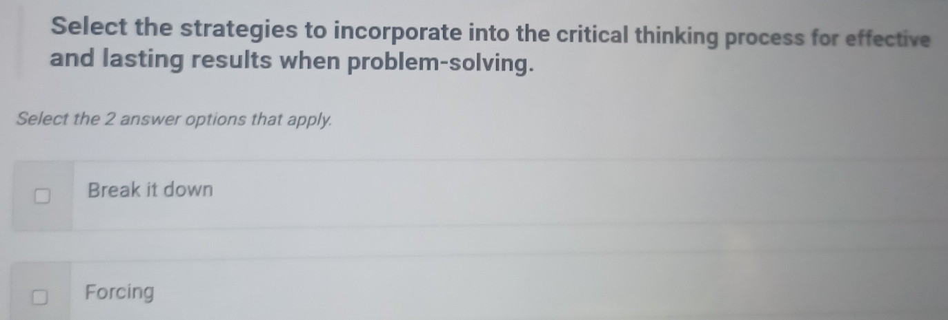 Select the strategies to incorporate into the critical thinking process for effective
and lasting results when problem-solving.
Select the 2 answer options that apply.
Break it down
Forcing