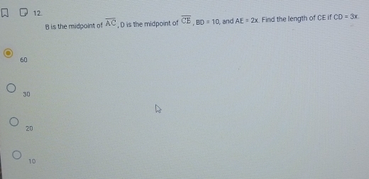 12
B is the midpoint of overline AC , D is the midpoint of overline CE, BD=10 , and AE=2x Find the length of CE if CD=3x
60
30
20
10