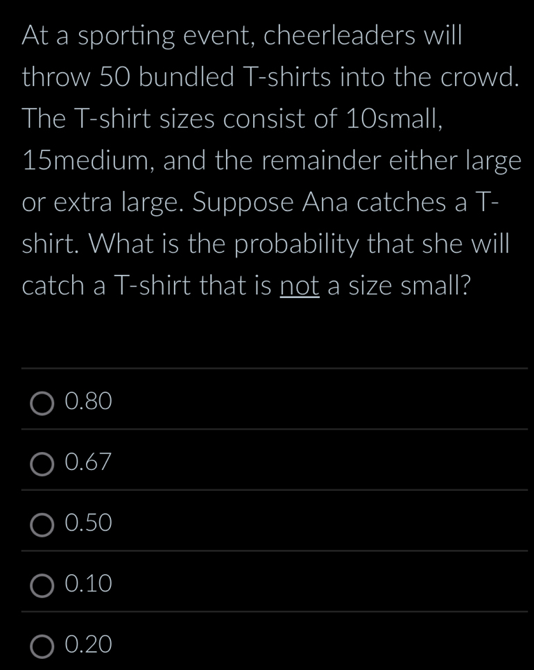 At a sporting event, cheerleaders will
throw 50 bundled T-shirts into the crowd.
The T-shirt sizes consist of 10small,
15medium, and the remainder either large
or extra large. Suppose Ana catches a T-
shirt. What is the probability that she will
catch a T-shirt that is not a size small?
_
0.80
_
0.67
_
0.50
_
0.10
_
0.20