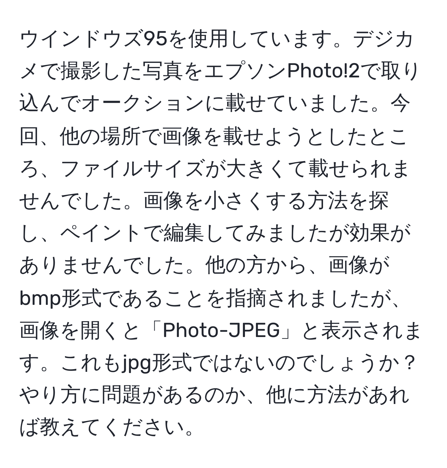 ウインドウズ95を使用しています。デジカメで撮影した写真をエプソンPhoto!2で取り込んでオークションに載せていました。今回、他の場所で画像を載せようとしたところ、ファイルサイズが大きくて載せられませんでした。画像を小さくする方法を探し、ペイントで編集してみましたが効果がありませんでした。他の方から、画像がbmp形式であることを指摘されましたが、画像を開くと「Photo-JPEG」と表示されます。これもjpg形式ではないのでしょうか？やり方に問題があるのか、他に方法があれば教えてください。