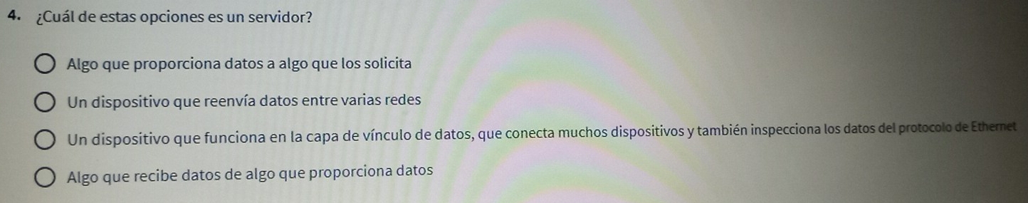 ¿Cuál de estas opciones es un servidor?
Algo que proporciona datos a algo que los solicita
Un dispositivo que reenvía datos entre varias redes
Un dispositivo que funciona en la capa de vínculo de datos, que conecta muchos dispositivos y también inspecciona los datos del protocolo de Ethernet
Algo que recibe datos de algo que proporciona datos