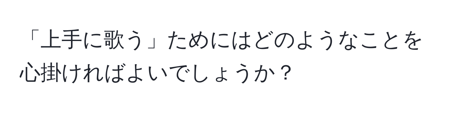 「上手に歌う」ためにはどのようなことを心掛ければよいでしょうか？