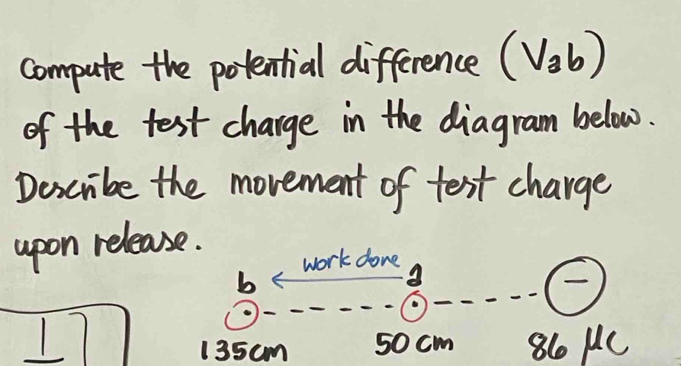 compute the potential difference (V_ab)
of the test charge in the diagram below. 
Describe the movement of text charge 
upon release. 
work done 
b
17 861c
135cm 50 cm