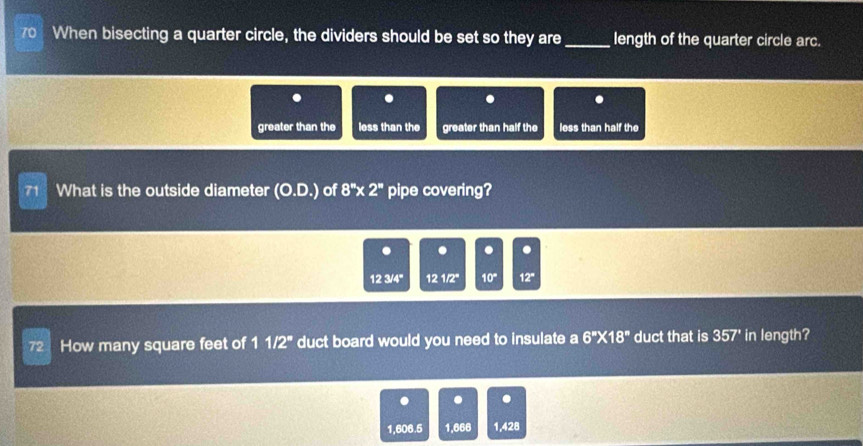 70When bisecting a quarter circle, the dividers should be set so they are _length of the quarter circle arc.
. . . .
greater than the less than the greater than half the less than half the
What is the outside diameter (O,p) ) of 8''* 2'' pipe covering?
. . . .
123/4° 121/2° 10° 12°
72 How many square feet of 11/2° duct board would you need to insulate a 6''* 18'' duct that is 357' in length?
. . .
1,606.5 1.666 1,428