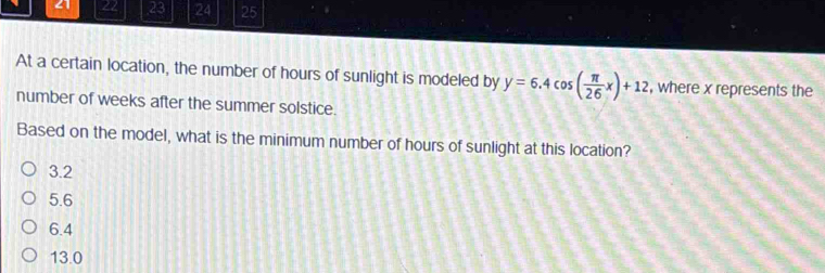 21 22 23 24 25
At a certain location, the number of hours of sunlight is modeled by y=6.4cos ( π /26 x)+12 , where x represents the
number of weeks after the summer solstice.
Based on the model, what is the minimum number of hours of sunlight at this location?
3.2
5.6
6.4
13.0