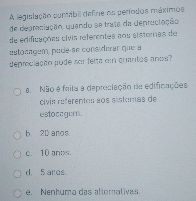 A legislação contábil define os períodos máximos
de depreciação, quando se trata da depreciação
de edificações civis referentes aos sistemas de
estocagem, pode-se considerar que a
depreciação pode ser feita em quantos anos?
a. Não é feita a depreciação de edificações
civis referentes aos sistemas de
estocagem.
b. 20 anos.
c. 10 anos.
d. 5 anos.
e. Nenhuma das alternativas.