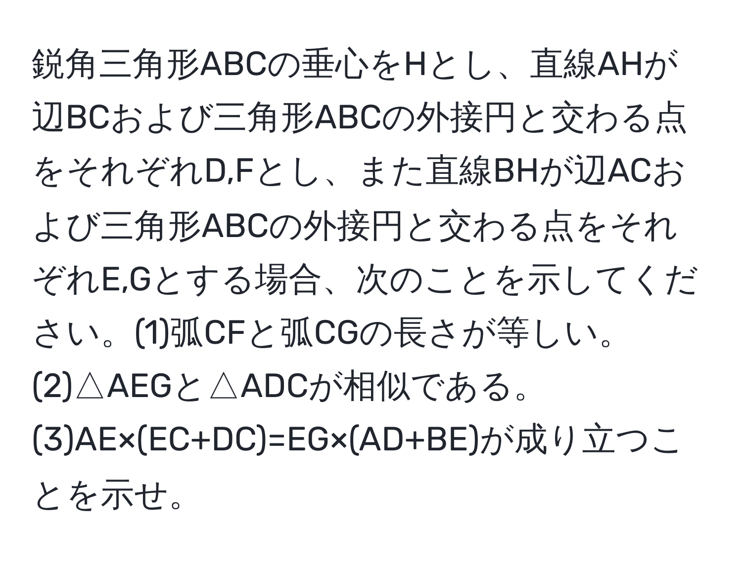 鋭角三角形ABCの垂心をHとし、直線AHが辺BCおよび三角形ABCの外接円と交わる点をそれぞれD,Fとし、また直線BHが辺ACおよび三角形ABCの外接円と交わる点をそれぞれE,Gとする場合、次のことを示してください。(1)弧CFと弧CGの長さが等しい。(2)△AEGと△ADCが相似である。(3)AE×(EC+DC)=EG×(AD+BE)が成り立つことを示せ。